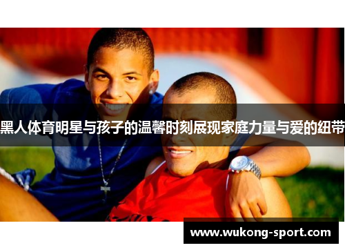 黑人体育明星与孩子的温馨时刻展现家庭力量与爱的纽带