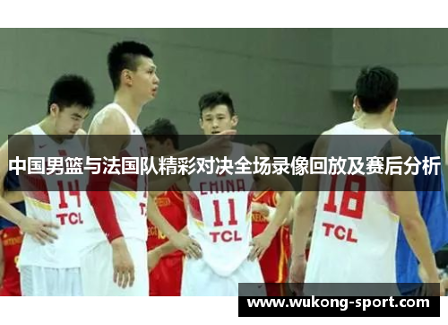 中国男篮与法国队精彩对决全场录像回放及赛后分析