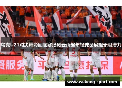 乌克U21对决精彩回顾赛场风云再起年轻球员展现无限潜力