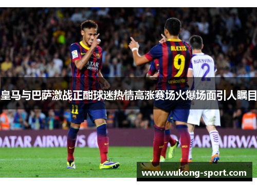 皇马与巴萨激战正酣球迷热情高涨赛场火爆场面引人瞩目